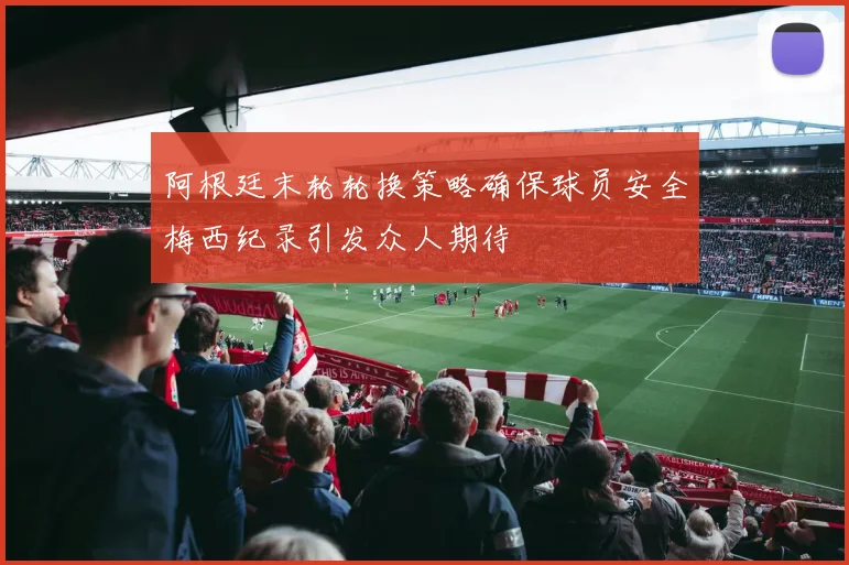 阿根廷末轮轮换策略确保球员安全梅西纪录引发众人期待