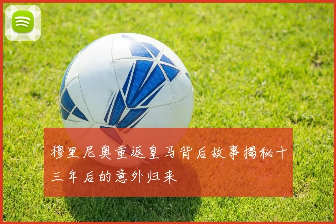 穆里尼奥重返皇马背后故事揭秘十三年后的意外归来