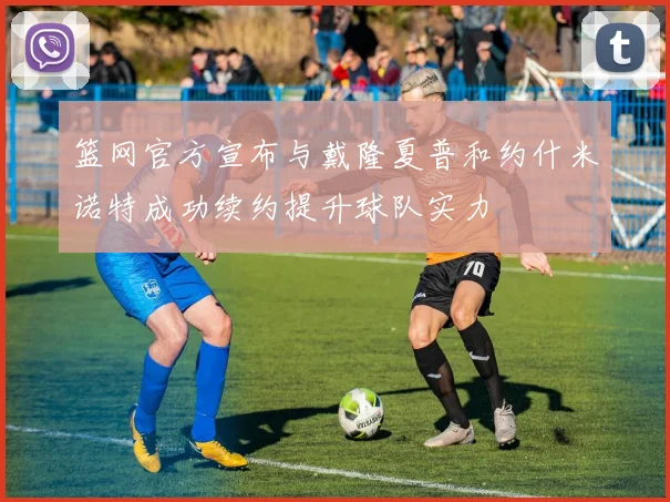 篮网官方宣布与戴隆夏普和约什米诺特成功续约提升球队实力