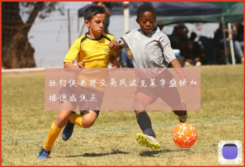 独行侠老将交易风波克莱华盛顿加福德成焦点