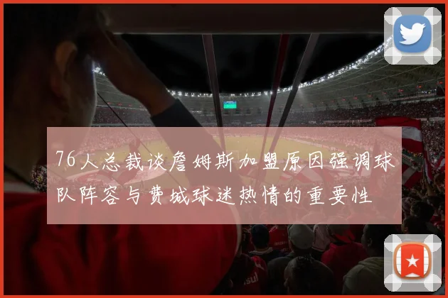 76人总裁谈詹姆斯加盟原因强调球队阵容与费城球迷热情的重要性