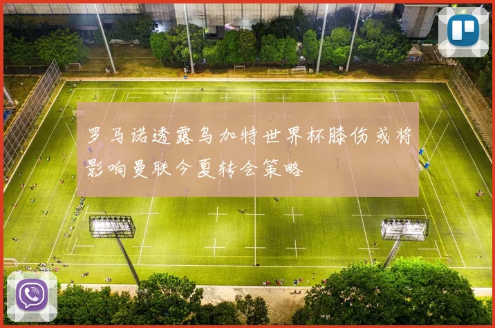 罗马诺透露乌加特世界杯膝伤或将影响曼联今夏转会策略