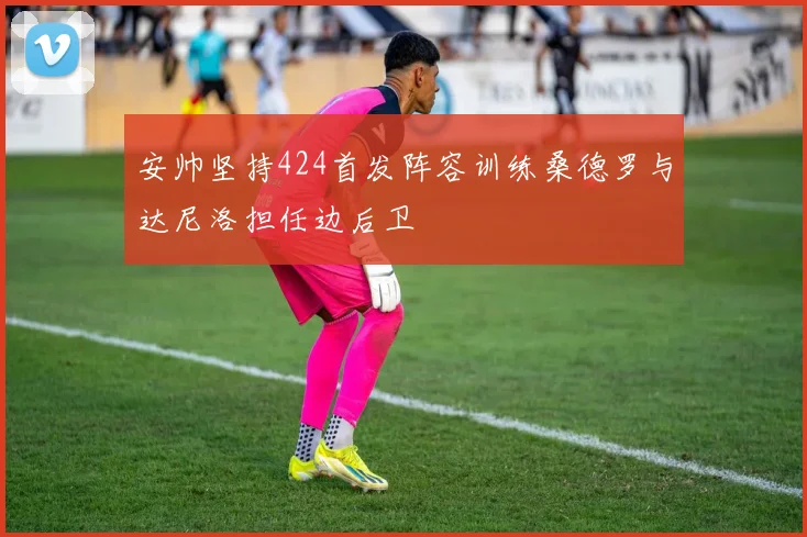 安帅坚持424首发阵容训练桑德罗与达尼洛担任边后卫