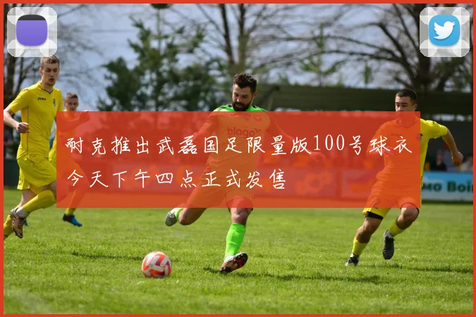耐克推出武磊国足限量版100号球衣今天下午四点正式发售