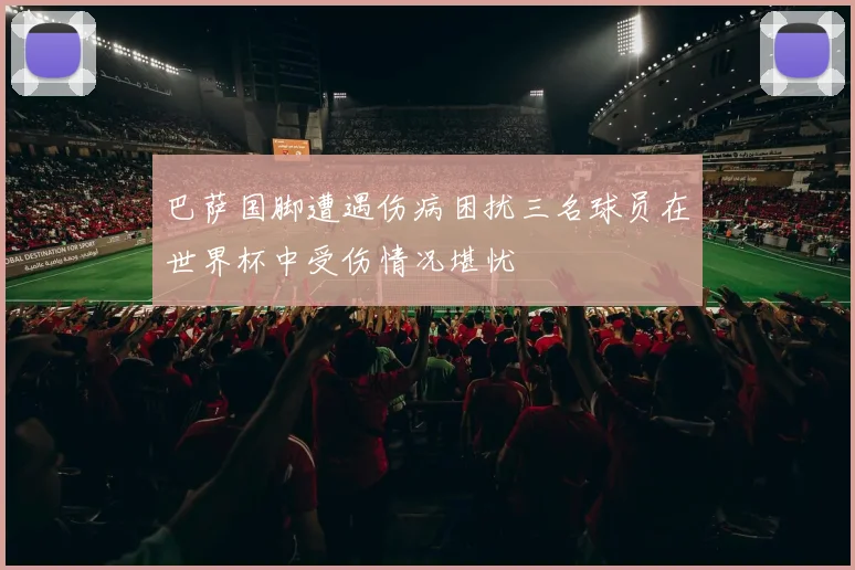 巴萨国脚遭遇伤病困扰三名球员在世界杯中受伤情况堪忧