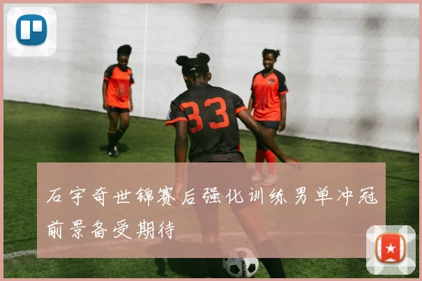 石宇奇世锦赛后强化训练男单冲冠前景备受期待