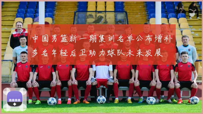 中国男篮新一期集训名单公布增补多名年轻后卫助力球队未来发展