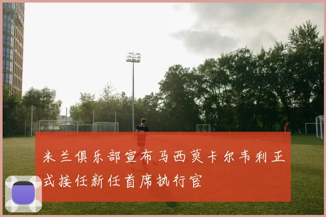 米兰俱乐部宣布马西莫卡尔韦利正式接任新任首席执行官