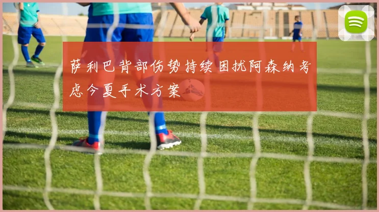 萨利巴背部伤势持续困扰阿森纳考虑今夏手术方案