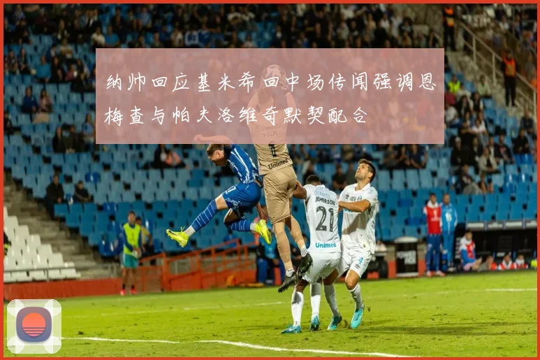 纳帅回应基米希回中场传闻强调恩梅查与帕夫洛维奇默契配合