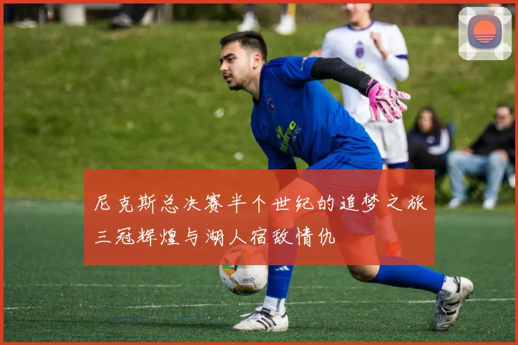尼克斯总决赛半个世纪的追梦之旅三冠辉煌与湖人宿敌情仇